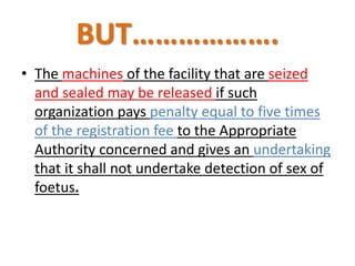 BUT………………. 
• The machines of the facility that are seized 
and sealed may be released if such 
organization pays penalty equal to five times 
of the registration fee to the Appropriate 
Authority concerned and gives an undertaking 
that it shall not undertake detection of sex of 
foetus. 
 