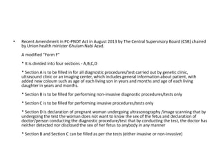 • Recent Amendment in PC-PNDT Act in August 2013 by The Central Supervisory Board (CSB) chaired 
by Union health minister Ghulam Nabi Azad. 
A modified "Form F" 
* It is divided into four sections - A,B,C,D 
* Section A is to be filled in for all diagnostic procedures/test carried out by genetic clinic, 
ultrasound clinic or an imaging center, which includes general information about patient, with 
added new coloum such as age of each living son in years and months and age of each living 
daughter in years and months. 
* Section B is to be filled for performing non-invasive diagnostic procedures/tests only 
* Section C is to be filled for performing invasive procedures/tests only 
* Section D is declaration of pregnant woman undergoing ultrasonography /image scanning that by 
undergoing the test the woman does not want to know the sex of the fetus and declaration of 
doctor/person conducting the diagnostic procedure/test that by conducting the test, the doctor has 
neither detected nor disclosed the sex of her fetus to anybody in any manner 
* Section B and Section C can be filled as per the tests (either invasive or non-invasive) 

