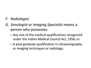 F. Radiologist 
G. Sonologist or Imaging Specialist means a 
person who possesses- 
– Any one of the medical qualifications recognized 
under the Indian Medical Council Act, 1956; or 
– A post-graduate qualification in ultrasonography 
or imaging techniques or radiology. 
 