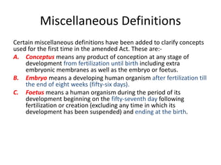 Miscellaneous Definitions 
Certain miscellaneous definitions have been added to clarify concepts 
used for the first time in the amended Act. These are:- 
A. Conceptus means any product of conception at any stage of 
development from fertilization until birth including extra 
embryonic membranes as well as the embryo or foetus. 
B. Embryo means a developing human organism after fertilization till 
the end of eight weeks (fifty-six days). 
C. Foetus means a human organism during the period of its 
development beginning on the fifty-seventh day following 
fertilization or creation (excluding any time in which its 
development has been suspended) and ending at the birth. 
 