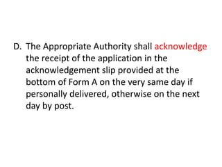 D. The Appropriate Authority shall acknowledge 
the receipt of the application in the 
acknowledgement slip provided at the 
bottom of Form A on the very same day if 
personally delivered, otherwise on the next 
day by post. 
 