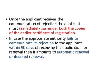 • Once the applicant receives the 
communication of rejection the applicant 
must immediately surrender both the copies 
of the earlier certificate of registration. 
• In case the appropriate authority fails to 
communicate its rejection to the applicant 
within 90 days of receiving the application for 
renewal then it amounts to automatic renewal 
or deemed renewal. 
 