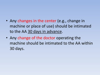 • Any changes in the center (e.g., change in 
machine or place of use) should be intimated 
to the AA 30 days in advance. 
• Any change of the doctor operating the 
machine should be intimated to the AA within 
30 days. 
 