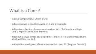 What is a Core ?
◦ A Basic Computational Unit of a CPU.
◦ A Core receives instructions, work on it and give results.
◦ A Core is a collection of components such as ALU ( Arithmetic and Logic
Unit ), Registers and Cache memory.
◦ It can run a single thread at a single time. ( Unless it is a Multithreaded Core,
which we'll see in a bit ).
◦ A thread is a small group of instructions with its own PC ( Program Counter ).
 