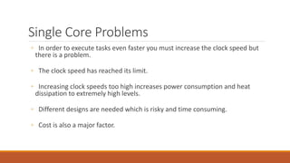 Single Core Problems
◦ In order to execute tasks even faster you must increase the clock speed but
there is a problem.
◦ The clock speed has reached its limit.
◦ Increasing clock speeds too high increases power consumption and heat
dissipation to extremely high levels.
◦ Different designs are needed which is risky and time consuming.
◦ Cost is also a major factor.
 