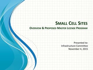 SMALL CELL SITES
OVERVIEW & PROPOSED MASTER LICENSE PROGRAM
Presented to:
Infrastructure Committee
November 4, 2015
 