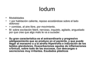 Iodum Modalidades < por habitación caliente, reposo acostándose sobre el lado doloroso > comidas, al aire libre, por movimiento. M: sobre excitación febril, nervioso, inquieto, agitado, angustiado por que cree que algo malo le va a suceder. Su gran característica es el extraordinario y progresivo adelgazamiento que se produce en el paciente, y que puede llegar al marasmo o a la atrofia   Hipertrofia e induración de los tejidos glandulares. Exacerbaciones agudas de inflamaciones crónicas, sobre todo de las mucosas, con descargas o secreciones muy írritantes. Exudados plásticos   