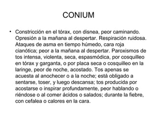 CONIUM Constricción en el tórax, con disnea, peor caminando. Opresión a la mañana al despertar. Respiración ruidosa. Ataques de asma en tiempo húmedo, cara roja cianótica; peor a la mañana al despertar. Paroxismos de tos intensa, violenta, seca, espasmódica, por cosquilleo en tórax y garganta, o por placa seca o cosquilleo en la laringe, peor de noche, acostado. Tos apenas se acuesta al anochecer o a la noche; está obligado a sentarse, toser, y luego descansa; tos producida por acostarse o inspirar profundamente, peor hablando o riéndose o al comer ácidos o salados; durante la fiebre, con cefalea o calores en la cara.  