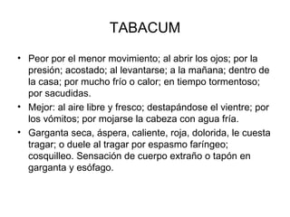TABACUM Peor por el menor movimiento; al abrir los ojos; por la presión; acostado; al levantarse; a la mañana; dentro de la casa; por mucho frío o calor; en tiempo tormentoso; por sacudidas.  Mejor: al aire libre y fresco; destapándose el vientre; por los vómitos; por mojarse la cabeza con agua fría. Garganta seca, áspera, caliente, roja, dolorida, le cuesta tragar; o duele al tragar por espasmo faríngeo; cosquilleo. Sensación de cuerpo extraño   o tapón en garganta y esófago. 