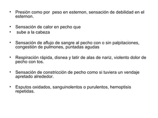 Presión como por  peso en esternon, sensación de debilidad en el esternon. Sensación de calor en pecho que sube a la cabeza Sensación de aflujo de sangre al pecho con o sin palpitaciones, congestión de pulmones, puntadas agudas Respiración rápida, disnea y latir de alas de nariz, violento dolor de pecho con tos. Sensación de constricción de pecho como si tuviera un vendaje apretado alrededor. Esputos oxidados, sanguinolentos o purulentos, hemoptisis repetidas. 