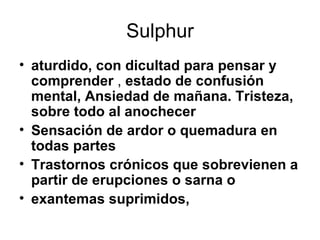 Sulphur aturdido, con dicultad para pensar y comprender  ,  estado de confusión mental,   Ansiedad de mañana.   Tristeza, sobre todo al anochecer   Sensación de ardor o quemadura en todas partes   Trastornos crónicos que sobrevienen a partir de erupciones o sarna o exantemas suprimidos,   