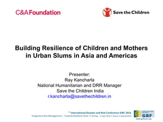 6th
International Disaster and Risk Conference IDRC 2016
‘Integrative Risk Management – Towards Resilient Cities‘ • 28 Aug – 1 Sept 2016 • Davos • Switzerland
www.grforum.org
Building Resilience of Children and Mothers
in Urban Slums in Asia and Americas
Presenter:
Ray Kancharla
National Humanitarian and DRR Manager
Save the Children India
r.kancharla@savethechildren.in
 