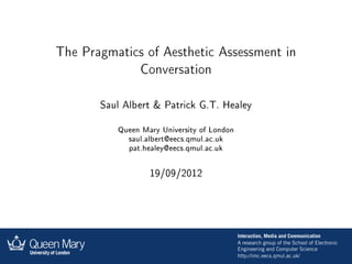 The Pragmatics of Aesthetic Assessment in
                Conversation


       Saul Albert & Patrick G.T. Healey


          Queen Mary University of London

             saul.albert@eecs.qmul.ac.uk

             pat.healey@eecs.qmul.ac.uk




                  19/09/2012
 