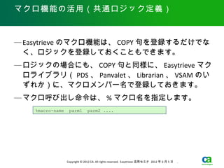 マクロ機能の活用（共通ロジック定義）



— Easytrieve のマクロ機能は、 COPY 句を登録するだけでな
  く、ロジックを登録しておくこともできます。
— ロジックの場合にも、 COPY 句と同様に、 Easytrieve マク
  ロライブラリ（ PDS 、 Panvalet 、 Librarian 、 VSAM のい
  ずれか）に、マクロメンバー名で登録しておきます。
— マクロ呼び出し命令は、 % マクロ名を指定します。
    %macro-name    parm1        parm2 ....




                  Copyright © 2012 CA. All rights reserved. Easytrieve 活用セミナ 2012 年 6 月 5 日　 .
 