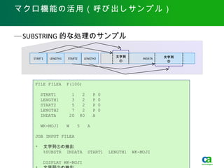 マクロ機能の活用（呼び出しサンプル）


— SUBSTRING 的な処理のサンプル

                                                   文字列                           文字列
   START1   LENGTH1   START2    LENGTH2                              INDATA
                                                    ①                             ②




   FILE FILEA         F(100)

       START1           1       2       P   0
       LENGTH1          3       2       P   0
       START2           5       2       P   0
       LENGTH2          7       2       P   0
       INDATA          20      80       A

       WK-MOJI        W     5       A

   JOB INPUT FILEA

   * 　文字列①の抽出
      %SUBSTR INDATA                START1      LENGTH1       WK-MOJI

        DISPLAY WK-MOJI 2012 CA. All rights reserved.
                 Copyright ©                            Easytrieve 活用セミナ 2012 年 6 月 5 日　 .
 