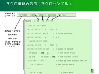 マクロ機能の活用（マクロサンプル）

呼び出し側の
コーディング       %SUBSTR     INDATA        START1         LENGTH1          WK-MOJI


                  MACRO         4    P1      P2    P3     P4

                       * DEFINE INPUT AREA

                       DEFINE       WK-IN         W     1000       A
呼び出されるマクロ
                       DEFINE       WK-IN1    WK-IN            1   A INDEX WK-IDXIN
  右の内容を
                       DEFINE       WK-CNT        W            5   P 0
  SUBSTR の
                       * DEFINE OUTPUT AREA
メンバー名でマクロ
ライブラリに登録し              DEFINE       WK-OUT        W     1000       A
   ておく。
                       DEFINE       WK-OUT1 WK-OUT             1   A INDEX WK-IDXOUT

                  　　 WK-IDXIN          = &P2 - 1.                      * SET START INDEX

                  　　 WK-CNT            = WK-IDXIN + &P3.               * SET MAXIMUM LENGTH

                       IF WK-CNT       > 1000.                     * CHECK IF AREA EXCEEDS MAX LEN

                          &P4 = 'ERROR'.                           * MAX LENGTH ERROR

                       ELSE
                         Copyright © 2012 CA. All rights reserved. Easytrieve 活用セミナ 2012 年 6 月 5 日　 .
                          WK-IN       = &P1.                              * INPUT AREA
 