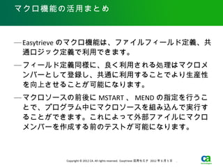 マクロ機能の活用まとめ



— Easytrieve のマクロ機能は、ファイルフィールド定義、共
  通ロジック定義で利用できます。
— フィールド定義同様に、良く利用される処理はマクロメ
  ンバーとして登録し、共通に利用することでより生産性
  を向上させることが可能になります。
— マクロソースの前後に MSTART 、 MEND の指定を行うこ
  とで、プログラム中にマクロソースを組み込んで実行す
  ることができます。これによって外部ファイルにマクロ
  メンバーを作成する前のテストが可能になります。



         Copyright © 2012 CA. All rights reserved. Easytrieve 活用セミナ 2012 年 6 月 5 日　 .
 