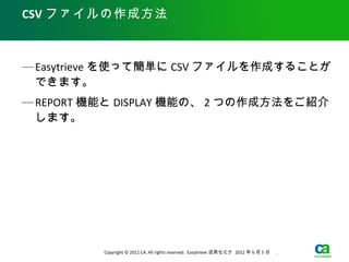 CSV ファイルの作成方法



— Easytrieve を使って簡単に CSV ファイルを作成することが
  できます。
— REPORT 機能と DISPLAY 機能の、 2 つの作成方法をご紹介
  します。




          Copyright © 2012 CA. All rights reserved. Easytrieve 活用セミナ 2012 年 6 月 5 日　 .
 