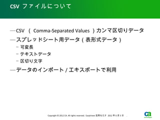 CSV ファイルについて



— CSV （ Comma-Separated Values ）カンマ区切りデータ
— スプレッドシート用データ（表形式データ）
 − 可変長
 − テキストデータ
 − 区切り文字

— データのインポート / エキスポートで利用




           Copyright © 2012 CA. All rights reserved. Easytrieve 活用セミナ 2012 年 6 月 5 日　 .
 