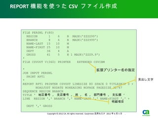 REPORT 機能を使った CSV ファイル作成



  FILE PERSNL F(80)
    REGION      1    6    N MASK('ZZZZ99')
    BRANCH      8    6    N MASK('ZZZ999')
    NAME-LAST 15    10    M
    NAME-FIRST 25   10    M
    DEPT       36    4    A
    GROSS      41    5    N 1 MASK('ZZZ9.9')
  *
  FILE CSVOUT V(360) PRINTER 　 EXTENDED CSVIBM

  *                                       拡張プリンター名の指定
  JOB INPUT PERSNL
    PRINT RPT1
  *                                                                                           見出し文字
  REPORT RPT1 PRINTER CSVOUT LINESIZE 80 SPACE 0 TITLESKIP 0 +
         NOADJUST NODATE NOHEADING NOPAGE PAGESIZE 32767
  SEQUENCE REGION BRANCH
  TITLE ' 地区番号 , 支店番号 , 姓 , 名 , 部門番号 , 支払額 '
  LINE REGION ',' BRANCH ',' NAME-LAST ',' NAME-FIRST ',' +
                                                  明細項目
    DEPT ',' GROSS

               Copyright © 2012 CA. All rights reserved. Easytrieve 活用セミナ 2012 年 6 月 5 日　 .
 