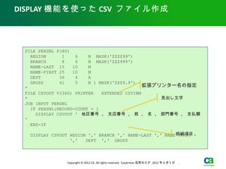 DISPLAY 機能を使った CSV ファイル作成




 FILE PERSNL F(80)
   REGION      1    6    N MASK('ZZZZ99')
   BRANCH      8    6    N MASK('ZZZ999')
   NAME-LAST 15    10    M
   NAME-FIRST 25   10    M
   DEPT       36    4    A
   GROSS      41    5    N 1 MASK('ZZZ9.9')
 *                                            拡張プリンター名の指定
 FILE CSVOUT V(360) PRINTER 　 EXTENDED CSVIBM
 *                                                見出し文字
 JOB INPUT PERSNL
   IF PERSNL:RECORD-COUNT = 1
     DISPLAY CSVOUT ' 地区番号 , 支店番号 , 姓 , 名 , 部門番号 , 支払額
 '
   END-IF

                                                         明細項目
  DISPLAY CSVOUT REGION ',' BRANCH ',' NAME-LAST ',' NAME-FIRST +
                 ','   DEPT ',‘ GROSS




                Copyright © 2012 CA. All rights reserved. Easytrieve 活用セミナ 2012 年 6 月 5 日　 .
 