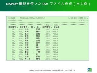 DISPLAY 機能を使った CSV ファイル作成（出力例）


 BROWSE    CAJAPAN.MARTA02.CSVFL2                     LINE 00000000 COL
 COMMAND ===>                                                  SCROLL =
----+----1----+----2----+----3----+----4----+----5----+----6----+----7-
********************************* Top of Data *************************
 地区番号 , 支店番号 , 姓 , 名 , 部門番号 , 支払額
    01,   001, 小山　　 , 正明　　 ,0903, 373.6
    01,   001, 戸田　　 , 健志　　 ,0918,8046.4
    01,   002, 表山　　 , 友義　　 ,0943, 759.2
    01,   002, 新石　　 , 和広　　 ,0935,1461.6
    01,   003, 短田　　 , 育弘　　 ,0915, 344.8
    01,   003, 柊木　　 , 吉則　　 ,0914, 445.5
    01,   003, 羽田　　 , 友幸　　 ,0911,4922.6
    01,   004, 川中　　 , 満　　　 ,0917,2839.2
    01,   004, 丸海　　 , 智之　　 ,0911,3966.8
    02,   001, 山畑　　 , 茂幸　　 ,0932, 360.8
    02,   001, 豊田　　 , 一博　　 ,0921, 243.2
    02,   002, 小泉　　 , 仁　　　 ,0911, 242.4
    02,   002, 白部　　 , 弘昌　　 ,0911, 386.4
    02,   003, 木ノ上　 , 貴司　　 ,0943,2385.2




                   Copyright © 2012 CA. All rights reserved. Easytrieve 活用セミナ 2012 年 6 月 5 日　 .
 