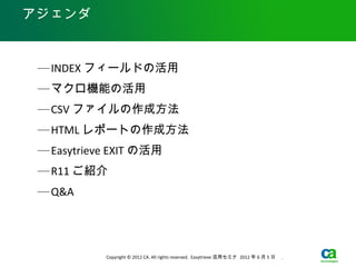 アジェンダ



 — INDEX フィールドの活用
 — マクロ機能の活用
 — CSV ファイルの作成方法
 — HTML レポートの作成方法
 — Easytrieve EXIT の活用
 — R11 ご紹介
 — Q&A




            Copyright © 2012 CA. All rights reserved. Easytrieve 活用セミナ 2012 年 6 月 5 日　 .
 