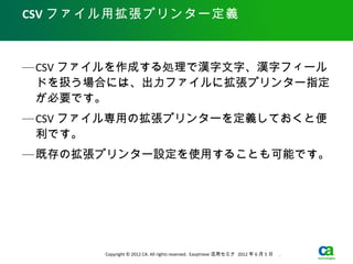 CSV ファイル用拡張プリンター定義



— CSV ファイルを作成する処理で漢字文字、漢字フィール
  ドを扱う場合には、出力ファイルに拡張プリンター指定
  が必要です。
— CSV ファイル専用の拡張プリンターを定義しておくと便
  利です。
— 既存の拡張プリンター設定を使用することも可能です。




       Copyright © 2012 CA. All rights reserved. Easytrieve 活用セミナ 2012 年 6 月 5 日　 .
 