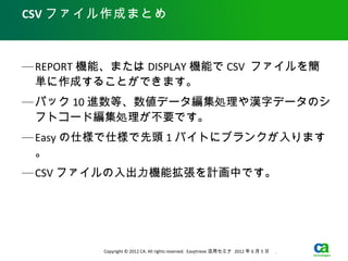 CSV ファイル作成まとめ



— REPORT 機能、または DISPLAY 機能で CSV ファイルを簡
  単に作成することができます。
— パック 10 進数等、数値データ編集処理や漢字データのシ
  フトコード編集処理が不要です。
— Easy の仕様で仕様で先頭 1 バイトにブランクが入ります
  。
— CSV ファイルの入出力機能拡張を計画中です。




          Copyright © 2012 CA. All rights reserved. Easytrieve 活用セミナ 2012 年 6 月 5 日　 .
 