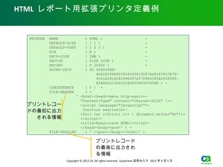 HTML レポート用拡張プリンタ定義例


 PRINTER   NAME               (
                         HTML )                    -
           DEFAULT-SIZE  1 1 )(                    -
           DEFAULT-FONT       (
                         1 2 3 )                   -
           FCB           N )  (                    -
           DBCS-CODE     IBM )(                    -
           DEVICE             (
                         DISK DISK )               -
           RECORD             (
                         V 20600 )                 -
           POINT-SKIP         (
                         40 4C82996E-
                             4CA283998997A34093819587A48187857E7F-
                             9181A581A283998997A37F6E9585A6938995-
                             854DF&S15D4C61A283998997A36E ) -
      CONCATENATE      ( Y ) -
      FILE-HEADER      ( -
                   ' <html><head><meta http-equiv=-
                     "Content-Type" content="charset=SJIS" />-
 プリントレコー             <script language="javascript">-
 ドの最初に出力              function newline(n)-
                     {for( var i=0;i<n; i++ ) document.write("¥n")}-
   される情報             </script>-
                     <title>Easytrieve HTML</title>-
                     </head><body><pre>' ) -
      FILE-TRAILER     ( ' </pre></body></html>' )

                                      プリントレコード
                                      の最後に出力され
                                      る情報
                  Copyright © 2012 CA. All rights reserved. Easytrieve 活用セミナ 2012 年 6 月 5 日　 .
 