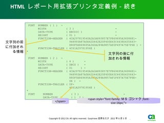 HTML レポート用拡張プリンタ定義例－続き

         FONT   NUMBER ( 1 ) -
                WIDTH                (
                                   3 )                         -
                DATA-TYPE            (
                                   EBCDIC )                    -
                HEIGHT               (
                                   01 )                        -
                FUNCTION-HEADER      (
                                   4CA297819540A2A3A893857E7F869695A3608681-
文字列の前                              948993A87A0E42D442E20F400E43C4438D435643-
                                   880F5E869695A360A289A9857AF2F497A75E7F6E ) -
に付加され           FUNCTION-TRAILER ( 4C61A29781956E )
  る情報   *
                                                                             文字列の後に付
         FONT   NUMBER ( 2 ) -                                               加される情報
                WIDTH                (
                                   4 )      -
                DATA-TYPE            (
                                   DBCS )   -
                HEIGHT             01(    ) -
                FUNCTION-HEADER      (
                                   4CA297819540A2A3A893857E7F869695A3608681-
                                   948993A87A0E42D442E20F400E43C4438D435643-
                                   880F5E869695A360A289A9857AF1F697A75E7F6E-
                                   0E ) -
                FUNCTION-TRAILER ( 0F-
                                   4C61A29781956E )
        *
         FONT     NUMBER                  ( 3 )                                            -
                  DATA-TYPE               ( 1 2 )
                                                          <span style="font-family: ＭＳ ゴシック ;font-
                           </span>                                         size:16px;">



                      Copyright © 2012 CA. All rights reserved. Easytrieve 活用セミナ 2012 年 6 月 5 日　 .
 