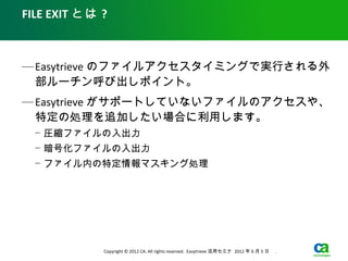 FILE EXIT とは ?



— Easytrieve のファイルアクセスタイミングで実行される外
  部ルーチン呼び出しポイント。
— Easytrieve がサポートしていないファイルのアクセスや、
  特定の処理を追加したい場合に利用します。
  − 圧縮ファイルの入出力
  − 暗号化ファイルの入出力
  − ファイル内の特定情報マスキング処理




             Copyright © 2012 CA. All rights reserved. Easytrieve 活用セミナ 2012 年 6 月 5 日　 .
 