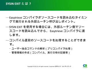 SYSIN EXIT とは ?



— Easytrieve コンパイラがソースコードを読み込むタイミン
  グで実行される外部ルーチン呼び出しポイント。
— SYSIN EXIT を使用する場合には、外部ルーチン側でソー
  スコードを読み込んでから、 Easytrieve コンパイラに渡
  します。
— コンパイル直前のソースコードを処理することができま
  す。
  − ユーザー独自コマンドの解析（プリコンパイラ処理）
  − 管理情報の作成（コンパイル、実行日時の記録等）




            Copyright © 2012 CA. All rights reserved. Easytrieve 活用セミナ 2012 年 6 月 5 日　 .
 