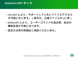 Easytrieve EXIT まとめ



— FILE EXIT により、サポートしていないファイルアクセス
  が可能になります。（暗号化、圧縮ファイルの I/O 等）
— SYSIN EXIT により、ユーザーコマンドの追加等、独自の
  機能拡張が可能になります。
— 設定方法等の詳細はご相談くださいませ。




            Copyright © 2012 CA. All rights reserved. Easytrieve 活用セミナ 2012 年 6 月 5 日　 .
 