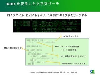 INDEX を使用した文字列サーチ


 ログファイル (80 バイト ) より、“ ABEND” の 5 文字をサーチする




                                                                  INDEX フィールド
            FILE INFILE F(80)
               MOJI    1 5 A INDEX IDX1
            *
            FILE ERRFL F(80)
                                        MOJI フィールドの開始位置
開始位置初期値設定   *
            JOB INPUT INFILE            　　　＝ 1 ＋ IDX1 の値
              IDX1 = 0
              DO WHILE IDX1 <= 75
                IF MOJI = ‘ABEND’             IDX1 の最大値は 75 （ 80 - 5 ）
                  PUT ERRFL FROM INFILE
                END-IF
                IDX1 = IDX1 + 1
              END-DO                            開始位置を 1 バイトずらす



               Copyright © 2012 CA. All rights reserved. Easytrieve 活用セミナ 2012 年 6 月 5 日　 .
 
