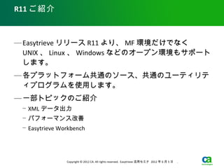 R11 ご紹介



— Easytrieve リリース R11 より、 MF 環境だけでなく
  UNIX 、 Linux 、 Windows などのオープン環境もサポート
  します。
— 各プラットフォーム共通のソース、共通のユーティリテ
  ィプログラムを使用します。
— 一部トピックのご紹介
 − XML データ出力
 − パフォーマンス改善
 − Easytrieve Workbench




                Copyright © 2012 CA. All rights reserved. Easytrieve 活用セミナ 2012 年 6 月 5 日　 .
 