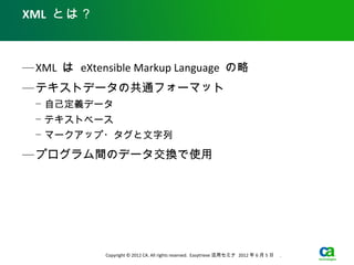 XML とは？



— XML は eXtensible Markup Language の略
— テキストデータの共通フォーマット
  − 自己定義データ
  − テキストベース
  − マークアップ・タグと文字列

— プログラム間のデータ交換で使用




             Copyright © 2012 CA. All rights reserved. Easytrieve 活用セミナ 2012 年 6 月 5 日　 .
 