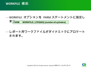 WORKFILE 機能



— WORKFILE オプションを PARM ステートメントに指定し
  ます。 　 WORKFILE ( {YES|NO} [number-of-cylinders]
    PARM



— レポート用ワークファイルがダイナミックにアロケート
  されます。




             Copyright © 2012 CA. All rights reserved. Easytrieve 活用セミナ 2012 年 6 月 5 日　 .
 