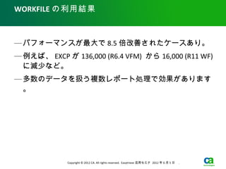 WORKFILE の利用結果



— パフォーマンスが最大で 8.5 倍改善されたケースあり。
— 例えば、 EXCP が 136,000 (R6.4 VFM) から 16,000 (R11 WF)
  に減少など。
— 多数のデータを扱う複数レポート処理で効果があります
  。




             Copyright © 2012 CA. All rights reserved. Easytrieve 活用セミナ 2012 年 6 月 5 日　 .
 