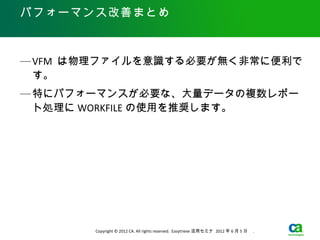 パフォーマンス改善まとめ



— VFM は物理ファイルを意識する必要が無く非常に便利で
  す。
— 特にパフォーマンスが必要な、大量データの複数レポー
  ト処理に WORKFILE の使用を推奨します。




       Copyright © 2012 CA. All rights reserved. Easytrieve 活用セミナ 2012 年 6 月 5 日　 .
 