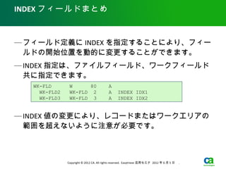 INDEX フィールドまとめ



— フィールド定義に INDEX を指定することにより、フィー
  ルドの開始位置を動的に変更することができます。
— INDEX 指定は、ファイルフィールド、ワークフィールド
  共に指定できます。
   WK-FLD       W      80                 A
     WK-FLD2    WK-FLD 2                  A      INDEX IDX1
     WK-FLD3    WK-FLD 3                  A      INDEX IDX2


— INDEX 値の変更により、レコードまたはワークエリアの
  範囲を超えないように注意が必要です。



               Copyright © 2012 CA. All rights reserved. Easytrieve 活用セミナ 2012 年 6 月 5 日　 .
 