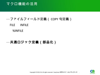 マクロ機能の活用



— ファイルフィールド定義（ COPY 句定義）
　 FILE 　 INFILE

　　 %INFILE



— 共通ロジック定義（部品化）




                  Copyright © 2012 CA. All rights reserved. Easytrieve 活用セミナ 2012 年 6 月 5 日　 .
 