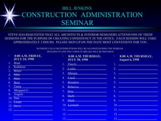 BILL JENKINS CONSTRUCTION  ADMINISTRATION   SEMINAR ,[object Object],[object Object],[object Object],[object Object],[object Object],[object Object],[object Object],[object Object],[object Object],[object Object],[object Object],[object Object],[object Object],[object Object],[object Object],STEVE HAS REQUESTED THAT ALL ARCHITECTS & INTERIOR DESIGNERS ATTEND ONE OF THESE SESSIONS FOR THE PURPOSE OF CREATING CONSISTENCY IN THE OFFICE.  EACH SESSION WILL TAKE APPROXIMATELY 2 HOURS.  PLEASE SIGN UP ON THE DATE MOST CONVENIENT FOR YOU. NO PHONE CALLS OR INTERRUPTIONS WILL BE ALLOWED DURING THE SEMINAR.  DOUGHNUTS AND TWO 5 MINUTE BREAKS WILL BE PROVIDED   ,[object Object],[object Object],[object Object],[object Object],[object Object],[object Object],[object Object],[object Object],[object Object],[object Object],[object Object],[object Object],[object Object],[object Object],[object Object],[object Object],[object Object],[object Object],[object Object],[object Object],[object Object],[object Object],[object Object],[object Object],[object Object],[object Object],[object Object],[object Object],[object Object],[object Object]