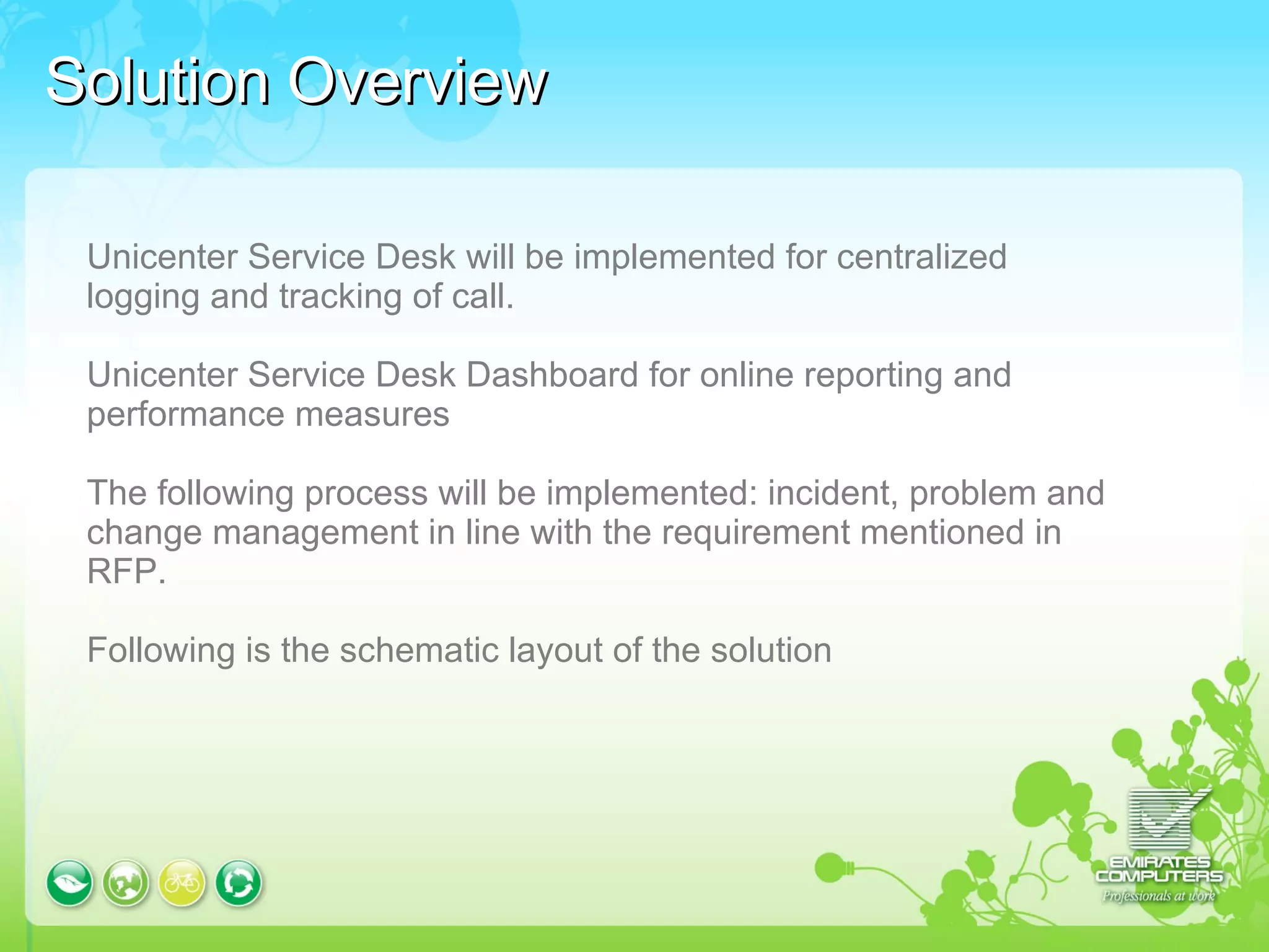 Solution Overview Unicenter Service Desk will be implemented for centralized logging and tracking of call.  Unicenter Service Desk Dashboard for online reporting and performance measures The following process will be implemented: incident, problem and change management in line with the requirement mentioned in RFP.  Following is the schematic layout of the solution 