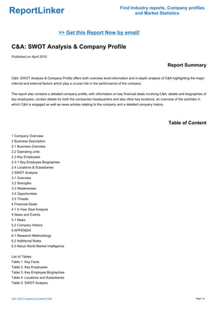 Find Industry reports, Company profiles
ReportLinker                                                                     and Market Statistics



                                       >> Get this Report Now by email!

C&A: SWOT Analysis & Company Profile
Published on April 2010

                                                                                                           Report Summary

C&A: SWOT Analysis & Company Profile offers both overview level information and in-depth analysis of C&A highlighting the major
internal and external factors which play a crucial role in the performance of the company


The report also contains a detailed company profile, with information on key financial deals involving C&A; details and biographies of
key employees; contact details for both the companies headquarters and also other key locations; an overview of the activities in
which C&A is engaged as well as news articles relating to the company and a detailed company history.




                                                                                                            Table of Content

1 Company Overview
2 Business Description
2.1 Business Overview
2.2 Operating units
2.3 Key Employees
2.3.1 Key Employee Biographies
2.4 Locations & Subsidiaries
3 SWOT Analysis
3.1 Overview
3.2 Strengths
3.3 Weaknesses
3.4 Opportunities
3.5 Threats
4 Financial Deals
4.1 5-Year Deal Analysis
5 News and Events
5.1 News
5.2 Company History
6 APPENDIX
6.1 Research Methodology
6.2 Additional Notes
6.3 About World Market Intelligence


List of Tables
Table 1: Key Facts
Table 2: Key Employees
Table 3: Key Employee Biographies
Table 4: Locations and Subsidiaries
Table 5: SWOT Analysis



C&A: SWOT Analysis & Company Profile                                                                                          Page 1/4
 