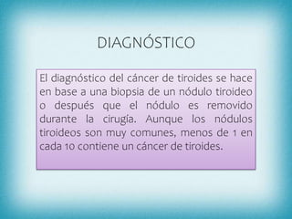 DIAGNÓSTICO
El diagnóstico del cáncer de tiroides se hace
en base a una biopsia de un nódulo tiroideo
o después que el nódulo es removido
durante la cirugía. Aunque los nódulos
tiroideos son muy comunes, menos de 1 en
cada 10 contiene un cáncer de tiroides.
 