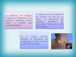 La presencia de nódulos
tiroideos es frecuente en la
población general, siendo
mayor a medida que
aumenta la edad.
En algunas series ecográficas
en mujeres de más de 50
años, la presencia de
nódulos tiroideos se
demuestra hasta en el 50%
de los casos.
En un nódulo tiroideo
solitario, la frecuencia de
malignidad es baja, en torno
al 5-6,5% de los casos.
 