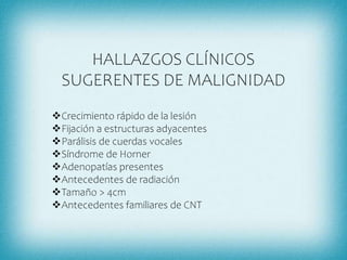 HALLAZGOS CLÍNICOS
SUGERENTES DE MALIGNIDAD
Crecimiento rápido de la lesión
Fijación a estructuras adyacentes
Parálisis de cuerdas vocales
Síndrome de Horner
Adenopatías presentes
Antecedentes de radiación
Tamaño > 4cm
Antecedentes familiares de CNT
 