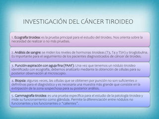 INVESTIGACIÓN DEL CÁNCER TIROIDEO
1. Ecografía tiroidea: es la prueba principal para el estudio del tiroides. Nos orienta sobre la
necesidad de realizar o no más pruebas.
2. Análisis de sangre: se miden los niveles de hormonas tiroideas (T3, T4 y TSH) y tiroglobulina.
Es importante para el seguimiento de los pacientes diagnosticados de cáncer de tiroides.
3. Punción-aspiración con aguja fina (PAAF): Una vez que tenemos un nódulo tiroideo
identificado con ecografía, debemos analizarlo mediante la obtención de células para su
posterior observación al microscopio.
4. Biopsia: algunas veces, las células que se obtienen por punción no son suficientes o
definitivas para el diagnóstico y es necesaria una muestra más grande que consiste en la
extirpación de la zona sospechosa para su posterior análisis.
5. Gammagrafía tiroidea: es una prueba específica para el estudio de la patología tiroidea y
mide su funcionamiento como glándula. Permite la diferenciación entre nódulos no
funcionantes y los funcionantes o “calientes”.
 
