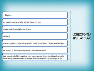 < 45 años
es un carcinoma papilar intratiroideo < 1 cm
sin variante histológica de riesgo
unifocal
sin metástasis a distancia y sin afectación ganglionar clínica o radiológica.
en ausencia de antecedentes de radiación cervical
Ext. ganglios linfáticos existe más controversia dependiendo del tamaño
del tumor, extensión extratiroidea, afectación clínica o radiológica, etc.
LOBECTOMÍA
IPSILATELAR
 